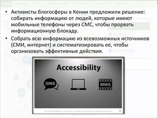 • Активисты блогосферы в Кении предложили решение:
собирать информацию от людей, которые имеют
мобильные телефоны через СМС, чтобы прорвать
информационную блокаду.
• Собрать всю информацию из всевозможных источников
(СМИ, интернет) и систематизировать ее, чтобы
организовать эффективные действия.
 