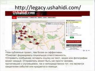 http://legacy.ushahidi.com/
•Чем публичные проект, тем более он эффективен.
•Помогает формировать социальную ответственность.
•Отправить сообщение, оставить ссылку на текст, видео или фотографии
может каждый. Отправитель может быть как просто человек,
прочитавший о случившемся, так и непосредственно тот, кто является
свидетелем событий или нуждается в помощи.
 