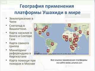 География применения
платформы Ушахиди в мире
• Землетрясение в
Чили
• Снегопад в
Вашингтоне.
• Карта насилия в
Конго и Секторе
Газа
• Карта свиного
гриппа
• Маниторинг
референдума в
Киргизстане
• Карта помощи при
пожарах в Москве
Все ссылки применения платформы
на сайте www.ushahidi.com
 