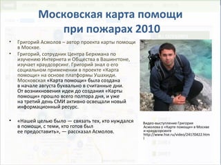Московская карта помощи
при пожарах 2010
• Григорий Асмолов – автор проекта карты помощи
в Москве.
• Григорий, сотрудник Центра Беркмана по
изучению Интернета и Общества в Вашингтоне,
изучает краудсорсинг. Григорий знал о его
социальном применении в проекте «Карта
помощи» на основе платформы Ушахиди.
Московская «Карта помощи» была создана
в начале августа буквально в считанные дни.
От возникновения идеи до создания «Карты
помощи» прошло всего полтора дня, и уже
на третий день СМИ активно освещали новый
информационный ресурс.
• «Нашей целью было — связать тех, кто нуждался
в помощи, с теми, кто готов был
ее предоставить», — рассказал Асмолов.
Видео-выступление Григория
Асмолова о «Карте помощи» в Москве
и краудсорсинге
http://www.hse.ru/video/24170422.htm
l
 