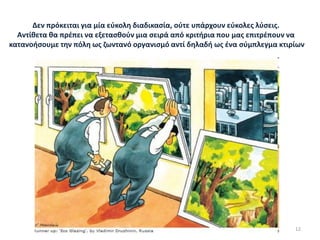 Δεν πρόκειται για μία εύκολη διαδικασία, ούτε υπάρχουν εύκολες λύσεις.
Αντίθετα θα πρέπει να εξετασθούν μια σειρά από κριτήρια που μας επιτρέπουν να
κατανοήσουμε την πόλη ως ζωντανό οργανισμό αντί δηλαδή ως ένα σύμπλεγμα κτιρίων
12
 