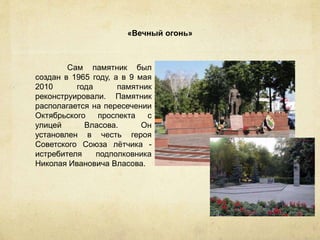 «Вечный огонь»
Сам памятник был
создан в 1965 году, а в 9 мая
2010 года памятник
реконструировали. Памятник
располагается на пересечении
Октябрьского проспекта с
улицей Власова. Он
установлен в честь героя
Советского Союза лётчика -
истребителя подполковника
Николая Ивановича Власова.
 