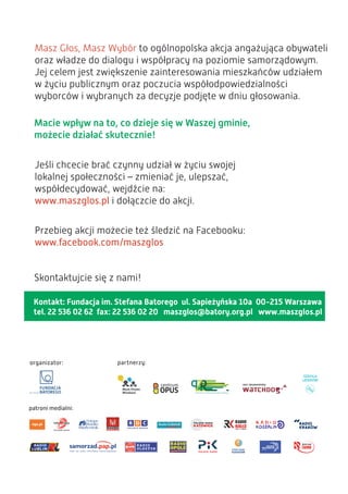 Kontakt: Fundacja im. Stefana Batorego ul. Sapieżyńska 10a 00-215 Warszawa
tel. 22 536 02 62 fax: 22 536 02 20 maszglos@batory.org.pl www.maszglos.pl
Masz Głos, Masz Wybór to ogólnopolska akcja angażująca obywateli
oraz władze do dialogu i współpracy na poziomie samorządowym.
Jej celem jest zwiększenie zainteresowania mieszkańców udziałem
w życiu publicznym oraz poczucia współodpowiedzialności
wyborców i wybranych za decyzje podjęte w dniu głosowania.
Macie wpływ na to, co dzieje się w Waszej gminie,
możecie działać skutecznie!
Jeśli chcecie brać czynny udział w życiu swojej
lokalnej społeczności – zmieniać je, ulepszać,
współdecydować, wejdźcie na:
www.maszglos.pl i dołączcie do akcji.
Przebieg akcji możecie też śledzić na Facebooku:
www.facebook.com/maszglos
Skontaktujcie się z nami!
 
