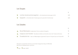 Soupe
Les Soupes
                                                                                                          €
       Leichtes Gurkensommersüppchen - erfrischende kalte Gurkensuppe mit Dill                            4.5
       Gazpacho – erfrischende kalte Tomatensuppe nach spanischen Familienrezept                          4.5



    Salad
      alade
Les S alades
                                                                                                          €
       Bunte Marktsalate mit gebratenen Pilzen an pikanter Vinaigrette                                    9
       Carpaccio vom Fenchel – Hauchdünne Scheiben vom Fenchel und von der Tomate an Parmesan             9
       Ensalada del mar – Salat von Wakamealgen an geröstetem Sesam mit Teriyaki Sauce und Tofustreifen   9




Alle Speisen und Getränke stammen aus kontrolliert biologischem Anbau. DE-ÖKO-006
Alle Preise inkl. Mehrwersteuer und Service

   vegan      vegan möglich
 
