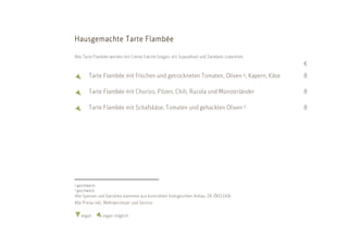 H ausgemachte Tarte Flambée

Alle Tarte Flambée werden mit Crème fraiche (vegan: mit Sojasahne) und Zwiebeln zubereitet.
                                                                                              €
           Tarte Flambée mit frischen und getrockneten Tomaten, Oliven 4, Kapern, Käse        8

           Tarte Flambée mit Chorizo, Pilzen, Chili, Rucola und Münsterländer                 8

           Tarte Flambée mit Schafskäse, Tomaten und gehackten Oliven 5                       8




4   geschwärzt;
5   geschwärzt
Alle Speisen und Getränke stammen aus kontrolliert biologischem Anbau. DE-ÖKO-006
Alle Preise inkl. Mehrwersteuer und Service

      vegan       vegan möglich
 