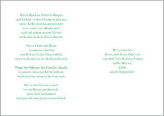 Wenn Glocken fröhlich klingen
und Lichter in den Fenstern glänzen,
wenn Liebe und Zusammenhalt
nicht mehr nur Worte sind,
und mit jedem neuen Advent
noch eine weitere Kerze brennt.
Wenn Groß und Klein
zusammen lachen
und Keksduft das Haus erfüllt,
dann weiß man es ist Weihnachtszeit.
Wenn die Stimme der Familie schallt,
in jedem Haus bei Kerzenschein,
wird man bei seinen Liebsten sein.
Wenn der Schnee rieselt,
ist der Baum geschmückt,
man sitzt zusammen
und genießt das gemeinsame Glück.
Wir wünschen
Ihnen und Ihren Familien
eine fröhliche Weihnachtszeit
voller Wärme,
Liebe
und Geborgenheit.
 
