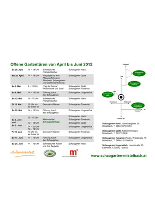 Offene Gartentüren von April bis Juni 2012
So 29. April   14 – 18 Uhr      Schwerpunkt:             Schaugarten Hackl
                                Frühjahrsblüher
Mo 30. April   14 – 18 Uhr      Walpurgis bei Irmi:      Schaugarten Opitz
                                Pflanzenflohmarkt,
                                Räuchern, Schaugarten-
                                und Dachbodenführung
Sa 5. Mai      9 – 15 Uhr       „Tag der Sonne“          Schaugarten Opitz
                                Photovoltaik und Solar   Schaugarten Towanda
So 6. Mai      14 – 18 Uhr      Führung durch            Schaugarten Ungersböck
                                den Schaugarten
So 13. Mai     14 - 19 Uhr      Schwerpunkt:             Schaugarten Hackl
                                Frühjahrsblüher
Di 15. Mai     10 Uhr bis       Genuss im Garten         Schaugarten Towanda
               es finster ist
So 20. Mai     14 – 19 Uhr      Führung durch            Schaugarten Ungersböck
                                den Schaugarten
                                                         Schaugarten Hackl
               10 - 19 Uhr
Sa 2. Juni                      Weinviertler             Schaugarten Towanda
und            12 – 18 Uhr      Schaugartentage          Schaugarten Opitz          Schaugarten Hackl, Spreitzergasse 29,
So 3. Juni                                                                          Mistelbach, T: 0664 / 975 40 93
               14 – 20 Uhr                               Schaugarten Ungersböck
               10 – 19 Uhr
               10 Uhr bis       Genuss im Garten         Schaugarten Towanda        Schaugarten Opitz, Katharinenweg 8,
Fr 15. Juni
               es finster ist                                                       Mistelbach, T: 02572 /3836

So 17. Juni    14 – 19 Uhr      Führung durch            Schaugarten Ungersböck     Schaugarten Towanda (Pürkl), Waldstraße 77,
                                den Schaugarten                                     Mistelbach, T: 0699 / 181 000 83
So 24. Juni    14 – 19 Uhr      Schwerpunkt: Rosen       Schaugarten Hackl
                                und ihre Begleiter                                  Schaugarten Ungersböck, Hauptstraße 25,
                                                                                    Ebendorf, T: 02572 / 20932



                                                                               www.schaugarten-mistelbach.at
 