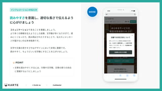 ｜ © PLAID, Inc ｜ Confidential
コミュニケーションであることを意識しましょう。
より多くの情報を伝えようとした結果、⽂字数が多くなりすぎて、読
みにくくなったり、読み⾶ばされたりすることで、伝えたいメッセー
ジが届かないのは本末転倒です。
⽂字や⽂章の⾒やすさやはデザインにおいて⾮常に重要です。
読みやすく、ちょうどいい⽂字数にすることを⼼がけましょう。
☝ POINT
読みやすさを意識し、適切な⻑さで伝えるよう
に⼼がけましょう
インフォメーションの伝え⽅
• ⽂章を読みやすくするには、⾏間や⽂字間、⽂章の周りの余⽩
に意識するようにしましょう
GOOD
 