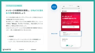 ｜ © PLAID, Inc ｜ Confidential
サイト内を回遊する度にポップアップでメッセージが表⽰されるよう
な体験は避けなければなりません。
常に表⽰したい・認知してもらうために継続的に表⽰したい、といっ
た情報は「埋め込み」テンプレートを利⽤し、特定の箇所にサイトの
要素として埋め込み表⽰させましょう。
どのようにコミュニケーションするかは情報の質や重要度で決めるこ
とが、⼀貫した体験を提供する⼀歩になります。
☝ POINT
メッセージの重要度を整理し、どのように伝え
るべきかを決めましょう
インフォメーションの伝え⽅
• ⼀辺倒なコミュニケーションになっていないか再度確認しま
しょう。正しく伝えるために伝え⽅も⼯夫しましょう
GOOD
埋め込みで表⽰
 