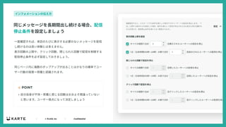 ｜ © PLAID, Inc ｜ Confidential
⼀度確認すれば、来訪のたびに表⽰する必要のないメッセージを配信
し続けるのは良い体験とは⾔えません。
表⽰回数の上限や、クリック回数、閉じられた回数で配信を制御する
配信停⽌条件を必ず設定しておきましょう。
同じページ内に複数のポップアップが出ることはかなりの確率でユー
ザー⾏動の阻害＝邪魔と認識されます。
☝ POINT
同じメッセージを⻑期間出し続ける場合、配信
停⽌条件を設定しましょう
インフォメーションの伝え⽅
• ⾃分⾃⾝が不快・邪魔と感じる回数はおおよそ間違っていない
と思います。ユーザー視点になって決定しましょう
 