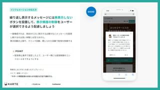 ｜ © PLAID, Inc ｜ Confidential
☝ POINT
ストア > 接客シナリオ >
「サポート時間変更のお知らせを適正な⽅法で通知する」
再表⽰しないボタンを使ったテンプレート 👉
繰り返し表⽰するメッセージには再表⽰しない
ボタンを設置して、表⽰頻度の制御をユーザー
が選択できるよう配慮しましょう
インフォメーションの伝え⽅
• 配信停⽌条件で設定した上で、ユーザー側にも配信制御のコン
トロールをできようにする
GOOD
⼀度確認すれば、来訪のたびに表⽰する必要のないメッセージを配信
し続けるのは良い体験とは⾔えません。
表⽰回数の上限や、クリック回数、閉じられた回数で配信を制御する
 