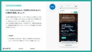 ｜ © PLAID, Inc ｜ Confidential
ただ単に情報の共有だけでは、ユーザーは思うように⾏動してくれま
せん。ユーザーが⾏動しやすくなるように⽂章やボタンの表現を⼯夫
し、迷わせることなく、正しく誘導していきましょう。
ボタンを視覚的に強調するのも⼀つの⼿段ですし、簡易的な説明の後
に、詳細説明が記載されているページへのリンクを設置するのも有効
な⼿段となります。
☝ POINT
CTA（Call to Action）が⾃然に⾏われるよう
に構成を意識しましょう
インフォメーションの伝え⽅
• CTAを意識しすぎるあまり、煽るような表現をするのは控えま
しょう。わかりやすい表現になってることを確認しましょう。
GOOD
 