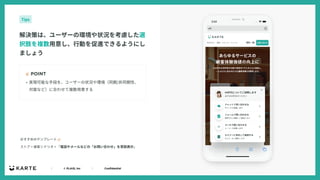 ｜ © PLAID, Inc ｜ Confidential
☝ POINT
解決策は、ユーザーの環境や状況を考慮した選
択肢を複数⽤意し、⾏動を促進できるようにし
ましょう
Tips
• 実現可能な⼿段を、ユーザーの状況や環境（同期/⾮同期性、
対⾯など）に合わせて複数⽤意する
ストア > 接客シナリオ > 「電話やメールなどの「お問い合わせ」を常設表⽰」
おすすめのテンプレート 👉
 