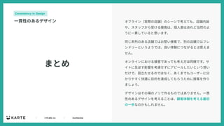 ｜ © PLAID, Inc ｜ Confidential
まとめ
Consistency in Design
⼀貫性のあるデザイン オフライン（実際の店舗）のシーンで考えても、店舗内装
や、スタッフから受ける接客は、個⼈差はあれど当然のよ
うに⼀貫していると思います。
同じ系列のある店舗ではお堅い接客で、別の店舗ではフレ
ンドリーというようでは、良い体験につながるとは思えま
せん。
オンラインにおける接客であっても考え⽅は同様です。サ
イトに及ぼす影響を考慮せずにアピールしたいという想い
だけで、⽬⽴たせるのではなく、あくまでもユーザーに分
かりやすく快適に⽬的を達成してもらうために接客を作り
ましょう。
デザインはその場のノリで作るものではありません。⼀貫
性のあるデザインを考えることは、顧客体験を考える最初
の⼀歩なのかもしれません。
 