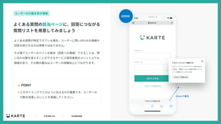 ｜ © PLAID, Inc ｜ Confidential
よくある質問が特定できている場合、ユーザーに問い合わせの導線や
回答を探させるのは得策ではありません。
その場でユーザーのペインを解消（回答への導線）できることは、問
い合わせ数を減らすことができるサービス提供者側のメリットよりも
価値があり、その積み重ねはユーザーの体験向上につながります。
☝ POINT
よくある質問の該当ページに、回答につながる
質問リストを⽤意してみましょう
ユーザーの⾏動を促す導線
• どのタイミングでどのように伝えるかが重要です。ユーザーの
⾏動を阻害しないことを意識してください。
GOOD
 