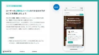 ｜ © PLAID, Inc ｜ Confidential
オンライン相談∕⾯談などの対⾯コミュニケーションが発⽣する場
合、障壁をできるだけ取り除く必要があります。
内容を伝えるだけでなく、どんな状況で、どういう⼈が対応するのか
といったような情報を事前に伝えておくことのがよいでしょう。
対応者の写真や名前を⽤いるのは、オンラインの中でも「⼈」を感じ
ることができるので、信頼につながり、効果的だと⾔えます。
☝ POINT
ユーザーの⼼理的なハードルをできるだけ下げ
ることを意識しましょう
ユーザーの⾏動を促す導線
• 内容に沿うのはもちろんですが、いわゆる素材と感じるような
⼈ではなく、実際の担当者を使⽤すると良いでしょう。
GOOD
 