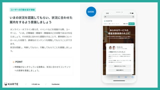 ｜ © PLAID, Inc ｜ Confidential
オンライン・オフライン限らず、イベントなどを実施する際、ユー
ザーに、「いま」が開催前・開催中・開催後のどの状態であるかを伝
えましょう。その状況に合わせた提案をすることで、期待値をコント
ロールした状態で、誘導先のコンテンツを閲覧してもらうことができ
ます。
状況を把握し、判断してもらい、⾏動してもらうことを意識しましょ
う。
☝ POINT
いまの状況を認識してもらい、状況に合わせた
案内をするよう意識しましょう
ユーザーの⾏動を促す導線
• 時間軸がはっきりしている施策は、状況に合わせたコンテンツ
への誘導を意識しましょう。
GOOD
 