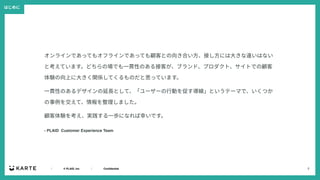 2
｜ © PLAID, Inc ｜ Confidential
オンラインであってもオフラインであっても顧客との向き合い⽅、接し⽅には⼤きな違いはない
と考えています。どちらの場でも⼀貫性のある接客が、ブランド、プロダクト、サイトでの顧客
体験の向上に⼤きく関係してくるものだと思っています。
⼀貫性のあるデザインの延⻑として、「ユーザーの⾏動を促す導線」というテーマで、いくつか
の事例を交えて、情報を整理しました。
顧客体験を考え、実践する⼀歩になれば幸いです。
- PLAID Customer Experience Team
はじめに
 