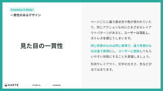 ｜ © PLAID, Inc ｜ Confidential
⾒た⽬の⼀貫性
Consistency in Design
⼀貫性のあるデザイン
ページごとに違う⾒せ⽅や⾊が使われていた
り、同じアクションなのにさまざまなレイア
ウトパターンがあると、ユーザーは混乱し、
ストレスを感じてしまいます。
同じ性質のものは同じ表現で、違う性質のも
のは違う表現にし、ユーザーに認知してもら
いやすい状態にすることを意識しましょう。
形状やレイアウト、⽂字の⼤きさ、⾊などが
当てはまります。
 