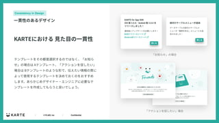 ｜ © PLAID, Inc ｜ Confidential
Consistency in Design
⼀貫性のあるデザイン
「お知らせ」の場合
「アクションを促したい」場合
テンプレートをその都度選択するのではなく、「お知ら
せ」の場合は Aテンプレート、「アクションを促したい」
場合は Bテンプレートのような形で、伝えたい情報の質に
よって使⽤するテンプレートを決めておくのをおすすめ
します。あらかじめデザイナー・エンジニアに必要なテ
ンプレートを作成してもらうと良いでしょう。
KARTEにおける ⾒た⽬の⼀貫性
 