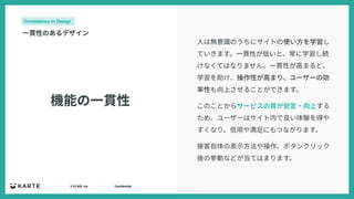 ｜ © PLAID, Inc ｜ Confidential
機能の⼀貫性
Consistency in Design
⼀貫性のあるデザイン
⼈は無意識のうちにサイトの使い⽅を学習し
ていきます。⼀貫性が低いと、常に学習し続
けなくてはなりません。⼀貫性が⾼まると、
学習を助け、操作性が⾼まり、ユーザーの効
率性も向上させることができます。
このことからサービスの質が安定・向上する
ため、ユーザーはサイト内で良い体験を得や
すくなり、信⽤や満⾜にもつながります。
接客⾃体の表⽰⽅法や操作、ボタンクリック
後の挙動などが当てはまります。
 