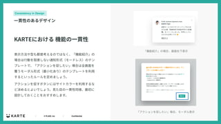 ｜ © PLAID, Inc ｜ Confidential
Consistency in Design
⼀貫性のあるデザイン
表⽰⽅法や型も都度考えるのではなく、「機能紹介」の
場合は⾏動を阻害しない通知形式（モードレス）のテン
プレートで、「アクションを促したい」場合は全画⾯を
覆うモーダル形式（最⼩化あり）のテンプレートを利⽤
するといったルールを定めましょう。
アクションを促すボタンにはサイトカラーを利⽤するな
ど決めるとよいでしょう。⾒た⽬の⼀貫性同様、最初に
設計しておくことをおすすめします。
KARTEにおける 機能の⼀貫性
「機能紹介」の場合、画⾯右下表⽰
「アクションを促したい」場合、モーダル表⽰
 