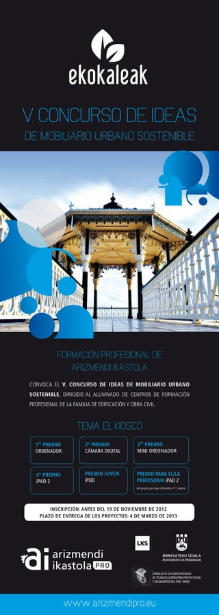 ekokaleak
V. CONCURSO DE IDEAS
DE MOBILIARIO URBANO SOSTENIBLE




           FORMACIÓN PROFESIONAL DE
                  ARIZMENDI IKASTOLA
CONVOCA EL V. CONCURSO DE IDEAS DE MOBILIARIO URBANO
SOSTENIBLE, DIRIGIDO AL ALUMNADO DE CENTROS DE FORMACIÓN
PROFESIONAL DE LA FAMILIA DE EDIFICACIÓN Y OBRA CIVIL.



                    TEMA: EL KIOSCO
  1er PREMIO           2º PREMIO              3er PREMIO
  ORDENADOR            CÁMARA DIGITAL         MINI ORDENADOR



  4º PREMIO            PREMIO JOVEN          PREMIO PARA EL/LA
  iPAD 2               iPOD                  PROFESOR/A iPAD 2
                                             del grupo que haya obtenido el 1º premio




        INSCRIPCIÓN: ANTES DEL 19 DE NOVIEMBRE DE 2012
    PLAZO DE ENTREGA DE LOS PROYECTOS: 4 DE MARZO DE 2013




                                                         CONSEJO DE COLEGIOS OFICIALES
                                                         DE TÉCNICOS SUPERIORES PROYECTISTAS
                                                         Y DELINEANTES DEL PAIS VASCO




               www.arizmendipro.eu
 