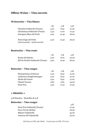 Offene Weine – Vins ouverts


Weissweine – Vins blancs
                                                     1 dl           2 dl            5 dl
        Chasselas Feitknecht (Twann)                 4.20           8.40           21.00
        Chardonnay Feitknecht (Twann)                5.50          11.00           27.50
        Sauvignon Blanc del Friuli                   5.20          10.40           26.00

        Pinot Grigio del Friuli                      5.20          10.40           26.00
        (Flaschenqualität – Qualité bouteille)




Roséweine – Vins rosés
                                                     1 dl           2 dl            5 dl
        Rosato del Salento                           4.00          8.00            20.00
        Œil-de-Perdrix Feitknecht (Twann)            5.20          10.40           26.00



Rotweine – Vins rouges
                                                     1 dl           2 dl            5 dl
        Montepulciano d’Abruzzo                      4.20          8.40            21.00
        Lambrusco Emiglia Romagna                    4.20          8.40            21.00
        Merlot del Veneto                            4.20          8.40            21.00
        Chianti Toscano                              4.80          9.60            24.00
        Pinot Noir                                   5.50          11.00           27.50



« Désirée »
5 dl-Flaschen – Bouteilles de 5 dl

Rotweine – Vins rouges
                                                                                    5 dl
        Pinot Noir Feitknecht (Twann)                                              27.50
        Nero d’Avola (Sicilia)                                                     26.00
        Ripasso Valpolicella                                                       35.00
        Amarone del Valpolicella                                                   52.00


               Alle Preise in CHF, inkl. MwSt. – Tous les prix en CHF, TVA incl.
 
