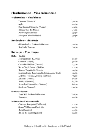 Flaschenweine – Vins en bouteille
Weissweine – Vins blancs
        Twanner Feitknecht                                                        36.00
        Aigle                                                                     44.00
        Chardonnay Feitknecht (Twann)                                             43.00
        Dézaley Clos des Moines                                                   49.00
        Pinot Grigio del Friuli                                                   36.50
        Sauvignon Blanc del Friuli                                                36.50

Roséweine – Vins rosés
        Œil-de-Perdrix Feitknecht (Twann)                                         39.00
        Rosé della Toscana                                                        36.00

Rotweine – Vins rouges
Italie – Italien
        Montepulciano d’Abruzzo                                                    36.00
        Cabernet (Veneto)                                                          36.00
        Chianti Gallo Nero (Toscana)                                               45.00
        Nero d’Avola Centare (Sicilia)                                             45.00
        Ripasso Valpolicella (Veneto)                                              54.00
        Montepulciano d’Abruzzo, Castorani, Jarno Trulli                           54.00
        Le Difese (Toscana), Tenuta San Guido                                      75.00
        Amarone (Veneto)                                                           78.00
        Barolo (Piemonte)                                                          85.00
        Brunello di Montalcino (Toscana)                                           88.00
        Sassicaia (Toscana)                                                       210.00

Schweiz– Suisse
      Pinot Noir Feitknecht (Twann)                                               39.00
      Humagne                                                                     44.00

Weltweine – Vins du monde
      Cabernet Sauvignon (California)                                             42.00
      Shiraz Vall’Barossa (Australia)                                             44.00
      Rioja (Spanien)                                                             42.00
      Ribera del Duero (Spanien)                                                  54.00




              Alle Preise in CHF, inkl. MwSt. – Tous les prix en CHF, TVA incl.
 