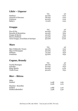 Likör – Liqueur
                                                          Vol.                         2cl
Sambuca                                                 40.00%                       6.00
Amaretto di Saronno                                     28.00%                       6.00
Cointreau                                               40.00%                       6.00
Bailey’s                                                17.00%                       6.00


Grappa
                                                          Vol.                         2cl
Fior di Vite                                            40.00%                       7.50
Brunello di Montalcino                                  43.00%                       8.50
Grappa di Barolo                                        42.00%                       8.50
Riserva Nebbiolo                                        44.00%                      13.00
Jarno Grappa, invecchiata in barrique                   40.00%                      12.00


Marc
                                                          Vol.                        2cl
Marc Feitknecht, Twann                                  43.00%                       6.50
Marc de Bourgogne                                       40.00%                       8.50
Williams                                                37.50%                       8.50
Framboise                                               43.00%                       8.50


Cognac, Brandy
                                                          Vol.                        2cl
Vecchia Romagna                                         38.00%                       7.50
Calvados                                                40.00%                       8.50
Rémy Martin                                             40.00%                      11.50
Vieille Prune                                           40.00%                       8.50


Bier – Bières
Offen
Eichhof                                                          3.0dl            3.60
                                                                 5.0dl            4.70
Flaschen– Bouteilles
Eichhof                                                          5.8dl            5.20
Eichhof alkoholfrei                                              3.3dl            4.30




              Alle Preise in CHF, inkl. MwSt. – Tous les prix en CHF, TVA incl.
 