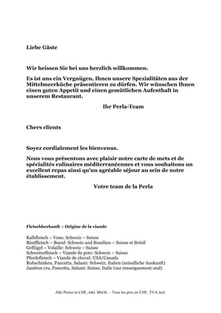 Liebe Gäste


Wir heissen Sie bei uns herzlich willkommen.
Es ist uns ein Vergnügen, Ihnen unsere Spezialitäten aus der
Mittelmeerküche präsentieren zu dürfen. Wir wünschen Ihnen
einen guten Appetit und einen gemütlichen Aufenthalt in
unserem Restaurant.
                                         Ihr Perla-Team


Chers clients


Soyez cordialement les bienvenus.
Nous vous présentons avec plaisir notre carte de mets et de
spécialités culinaires méditerranéennes et vous souhaitons un
excellent repas ainsi qu’un agréable séjour au sein de notre
établissement.
                                    Votre team de la Perla




Fleischherkunft – Origine de la viande

Kalbfleisch – Veau: Schweiz – Suisse
Rindfleisch – Boeuf: Schweiz und Brasilien – Suisse et Brésil
Geflügel – Volaille: Schweiz – Suisse
Schweinefleisch – Viande de porc: Schweiz – Suisse
Pferdefleisch – Viande de cheval: USA/Canada
Rohschinken, Pancetta, Salami: Schweiz, Italien (mündliche Auskunft)
Jambon cru, Pancetta, Salami: Suisse, Italie (sur renseignement oral)




              Alle Preise in CHF, inkl. MwSt. – Tous les prix en CHF, TVA incl.
 