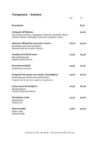 Vorspeisen – Entrées
                                                                       1/2        1/1


Bruschetta                                                                        8.50


Antipasti all’italiana                                                            13.00
Getrocknete Tomaten, Auberginen, Peperoni, Zucchetti, Oliven
Tomates séchées, aubergines, poivrons, courgettes, olives


Salmone affumicato con toast e burro                                   16.00      25.00
Rauchlachs mit Toast und Butter
Saumon fumé avec toasts et beurre


Insalata ai frutti di mare                                             16.50      24.50
Meeresfrüchtesalat
Salade de fruits de mer


Krevettencocktail                                                      14.50      22.50
Cocktail aux crevettes


Carpaccio di manzo con rucola e parmigiano                             14.00      22.00
Rindscarpaccio mit Rucola und Parmesan
Carpaccio de bœuf avec roquette et parmesan


Carne secca dei Grigioni                                               16.50      26.00
Bündnerfleisch
Viande séchée des Grisons


Prosciutto crudo                                                       14.50      23.00
Rohschinken
Jambon cru


Piatto freddo                                                          13.80      23.00
Kalter Teller
Assiette froide




              Alle Preise in CHF, inkl. MwSt. – Tous les prix en CHF, TVA incl.
 