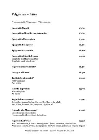 Teigwaren – Pâtes

*Hausgemachte Teigwaren – *Pâtes maison


Spaghetti Napoli                                                                  15.50

Spaghetti aglio, olio e peperoncino                                               15.50


Spaghetti all’arrabiata                                                           17.50

Spaghetti Bolognese                                                               17.50

Spaghetti Carbonara                                                               18.80

Spaghetti ai frutti di mare                                                       25.50
Spaghetti mit Meeresfrüchten
Spaghetti aux fruits de mer

Rigatoni all’arrabbiata*                                                          17.50

Lasagne al forno*                                                                 18.50

Tagliatelle ai porcini*                                                           23.00
Mit Steinpilzen
Aux bolets

Risotto ai procini                                                                23.00
Mit Steinpilzen
Au bolets

Tagiolini mare monti*                                                             24.00
Steinpilze, Meeresfrüchte, Rucola, Knoblauch, Zwiebeln
Aux bolets, fruits de mer, roquette, oignons, ail

Gnocchi alla Montanara*                                                           23.00
Gnocchis maison aux bolets
Hausgemachte Gnocchi mit Steinpilzen

Rigatoni La Perla*                                                        23.50
Mit Tomatensauce, Rahm, Champignons, Oliven, Parmesan, überbacken
Avec sauce tomate, crème, champignons de Paris, olives, parmesan, en pâte de pain

              Alle Preise in CHF, inkl. MwSt. – Tous les prix en CHF, TVA incl.
 