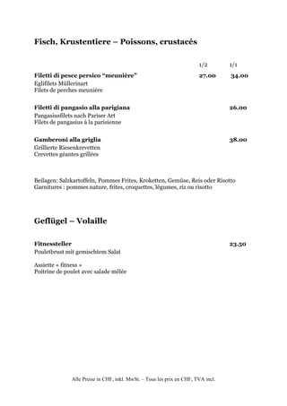 Fisch, Krustentiere – Poissons, crustacés

                                                                       1/2        1/1
Filetti di pesce persico “meunière”                                    27.00      34.00
Eglifilets Müllerinart
Filets de perches meunière


Filetti di pangasio alla parigiana                                                26.00
Pangasiusfilets nach Pariser Art
Filets de pangasius à la parisienne


Gamberoni alla griglia                                                            38.00
Grillierte Riesenkrevetten
Crevettes géantes grillées



Beilagen: Salzkartoffeln, Pommes Frites, Kroketten, Gemüse, Reis oder Risotto
Garnitures : pommes nature, frites, croquettes, légumes, riz ou risotto




Geflügel – Volaille

Fitnessteller                                                                     23.50
Pouletbrust mit gemischtem Salat

Assiette « fitness »
Poitrine de poulet avec salade mêlée




              Alle Preise in CHF, inkl. MwSt. – Tous les prix en CHF, TVA incl.
 