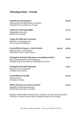Fleischgerichte –Viande


Saltimbocca alla Romana                                                           36.00
Kalbsschnitzel mit Rohschinken und Salbei
Escalope de veau, jambon cru et sauge


Fettina di vitello alla griglia                                                   37.00
Kalbspaillard vom Grill
Paillard de veau grillé


Fegato di vitello alla veneziana                                                  29.00
Kalbsleber venezianische Art
Foie de veau à la vénitienne


Controfiletto di manzo «Café de Paris»                                 200 gr     38.00
Rindsentrecôte «Café de Paris»
Entrecôte de bœuf « Café de Paris »


Scaloppina di maiale alla panna con funghi prataioli                              21.50
Schweinsrahmschnitzel mit Champignons
Escalope de porc à la crème aux champignons de Paris


Scaloppina di maiale impanata                                                     21.50
Paniertes Schweinsschnitzel
Escalope de porc panée


Controfiletto di cavallo                                                          32.00
Pferdeentrecôte
Entrecôte de cheval


Filetto di manzo con salsa ai porcini                                             43.00
Rindsfilet mit Steinpilzrahmsauce
Filet de bœuf à la crème aux bolets


Beilagen: Salzkartoffeln, Pommes Frites, Kroketten, Gemüse, Reis oder Risotto
Garnitures : pommes nature, frites, croquettes, légumes, riz ou risotto




              Alle Preise in CHF, inkl. MwSt. – Tous les prix en CHF, TVA incl.
 