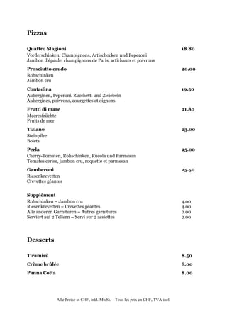 Pizzas

Quattro Stagioni                                                                   18.80
Vorderschinken, Champignons, Artischocken und Peperoni
Jambon d’épaule, champignons de Paris, artichauts et poivrons
Prosciutto crudo                                                                   20.00
Rohschinken
Jambon cru
Contadina                                                                          19.50
Auberginen, Peperoni, Zucchetti und Zwiebeln
Aubergines, poivrons, courgettes et oignons
Frutti di mare                                                                     21.80
Meeresfrüchte
Fruits de mer
Tiziano                                                                            23.00
Steinpilze
Bolets
Perla                                                                              25.00
Cherry-Tomaten, Rohschinken, Rucola und Parmesan
Tomates cerise, jambon cru, roquette et parmesan
Gamberoni                                                                          25.50
Riesenkrevetten
Crevettes géantes


Supplément
Rohschinken – Jambon cru                                                           4.00
Riesenkrevetten – Crevettes géantes                                                4.00
Alle anderen Garnituren – Autres garnitures                                        2.00
Serviert auf 2 Tellern – Servi sur 2 assiettes                                     2.00




Desserts

Tiramisù                                                                           8.50
Crème brûlée                                                                       8.00
Panna Cotta                                                                        8.00




               Alle Preise in CHF, inkl. MwSt. – Tous les prix en CHF, TVA incl.
 