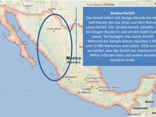 Sinaloa-Kartell:
Das Kartell liefert sich blutige Kämpfe mit de
Golf-Kartell, den Los Zetas und dem Beltran
Leyva-Kartell. Das Sinaloa-Kartell kämpfte u
die Drogen-Routen in und um die Stadt Ciuda
Juarez. Sie besiegten das Juarez-Kartell.
Während der Kämpfe kamen zwischen 5 00
und 12 000 Menschen ums Leben. 2010 wurd
vermeldet, dass das Kartell das mexikanisch
Militär infiltriert habe und andere Kartelle
zerstören wolle.
 