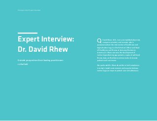 24
Expert Interview:
Dr. David Rhew
David Rhew, M.D., is an accomplished physician,
computer scientist, and inventor who is
passionate about the intersection of healthcare and
digital technology. As Chief Medical Officer and Head
of Healthcare and Fitness at Samsung Electronics
America, Dr. Rhew oversees the development of
technologies that engage patients, capture health and
fitness data, and facilitate communication between
patients and care teams.
We spoke with Dr. Rhew about the role of compliance
in today’s health environment, and ways he believes
technology can improve patient care and adherence.
Change is Hard: Expert Interview
Outside perspectives from leading practitioners
in the field
 