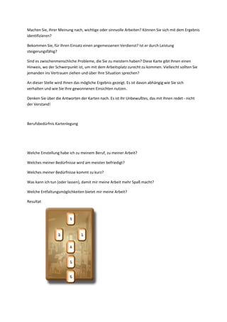 Machen Sie, Ihrer Meinung nach, wichtige oder sinnvolle Arbeiten? Können Sie sich mit dem Ergebnis
identifizieren?
Bekommen Sie, für Ihren Einsatz einen angemessenen Verdienst? Ist er durch Leistung
steigerungsfähig?
Sind es zwischenmenschliche Probleme, die Sie zu meistern haben? Diese Karte gibt Ihnen einen
Hinweis, wo der Schwerpunkt ist, um mit dem Arbeitsplatz zurecht zu kommen. Vielleicht sollten Sie
jemanden ins Vertrauen ziehen und über Ihre Situation sprechen?
An dieser Stelle wird Ihnen das mögliche Ergebnis gezeigt. Es ist davon abhängig wie Sie sich
verhalten und wie Sie Ihre gewonnenen Einsichten nutzen.
Denken Sie über die Antworten der Karten nach. Es ist Ihr Unbewußtes, das mit Ihnen redet - nicht
der Verstand!
Berufsbedürfnis Kartenlegung
Welche Einstellung habe ich zu meinem Beruf, zu meiner Arbeit?
Welches meiner Bedürfnisse wird am meisten befriedigt?
Welches meiner Bedürfnisse kommt zu kurz?
Was kann ich tun (oder lassen), damit mir meine Arbeit mehr Spaß macht?
Welche Entfaltungsmöglichkeiten bietet mir meine Arbeit?
Resultat
 