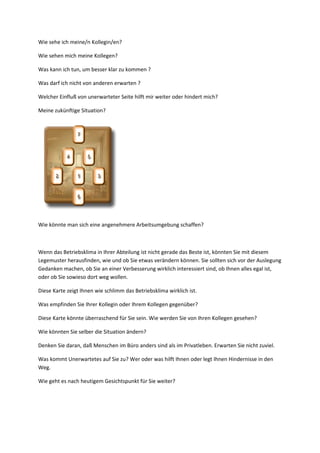 Wie sehe ich meine/n Kollegin/en?
Wie sehen mich meine Kollegen?
Was kann ich tun, um besser klar zu kommen ?
Was darf ich nicht von anderen erwarten ?
Welcher Einfluß von unerwarteter Seite hilft mir weiter oder hindert mich?
Meine zukünftige Situation?
Wie könnte man sich eine angenehmere Arbeitsumgebung schaffen?
Wenn das Betriebsklima in Ihrer Abteilung ist nicht gerade das Beste ist, könnten Sie mit diesem
Legemuster herausfinden, wie und ob Sie etwas verändern können. Sie sollten sich vor der Auslegung
Gedanken machen, ob Sie an einer Verbesserung wirklich interessiert sind, ob Ihnen alles egal ist,
oder ob Sie sowieso dort weg wollen.
Diese Karte zeigt Ihnen wie schlimm das Betriebsklima wirklich ist.
Was empfinden Sie Ihrer Kollegin oder Ihrem Kollegen gegenüber?
Diese Karte könnte überraschend für Sie sein. Wie werden Sie von Ihren Kollegen gesehen?
Wie könnten Sie selber die Situation ändern?
Denken Sie daran, daß Menschen im Büro anders sind als im Privatleben. Erwarten Sie nicht zuviel.
Was kommt Unerwartetes auf Sie zu? Wer oder was hilft Ihnen oder legt Ihnen Hindernisse in den
Weg.
Wie geht es nach heutigem Gesichtspunkt für Sie weiter?
 