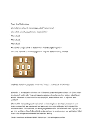 Neuer Beruf Kartenlegung
Was bekomme ich durch meine jetzige Arbeit/ meinen Beruf?
Was will ich wirklich, wo geht meine Kreativität hin?
Alternative 1
Alternative 2
Alternative 3
Mit welcher Energie soll ich an die berufliche Veränderung herangehen?
Was wäre, wenn ich zu einem vorgegebenen Zeitpunkt die Veränderung einleite?
Wie findet man einen geeigneten neuen Beruf heraus? - Analyse zum Berufswunsch
Sollten Sie zu dem Ergebnis kommen, daß Sie einen neuen Beruf ergreifen wollen, d.h. weder andere
Umstände, Produkte oder Vorgesetzte zu einer positiven Einstellung zu Ihrer jetzigen Arbeit führen
können, dann stellt sich von selbst die Notwendigkeit, einen anderen Beruf zu ergreifen. Aber
welchen?
Oftmals fühlt man sich lange Zeit wie in einem undurchdringlichen Nebel der Unwissenheit und
Unentschlossenheit, was man tun soll und wann man einen entscheidenden Schritt tun soll. Die
meisten möchten natürlich nichts von ihrem jetzigen finanziellen Status verlieren oder ängstigen sich
vor einer unsicheren Zukunft. Diese Hürde zu überspringen ist am schwersten und wichtigsten. Dabei
ist auch der richtige Zeitpunkt eines Wechsels sehr wichtig.
Dieses Legesystem wird Ihnen helfen, die richtigen Entscheidungen zu treffen.
 