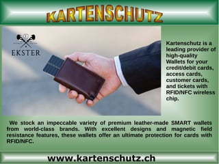 www.kartenschutz.ch
Kartenschutz is a
leading provider of
high-quality
Wallets for your
credit/debit cards,
access cards,
customer cards,
and tickets with
RFID/NFC wireless
chip.
We stock an impeccable variety of premium leather-made SMART wallets
from world-class brands. With excellent designs and magnetic field
resistance features, these wallets offer an ultimate protection for cards with
RFID/NFC.
 