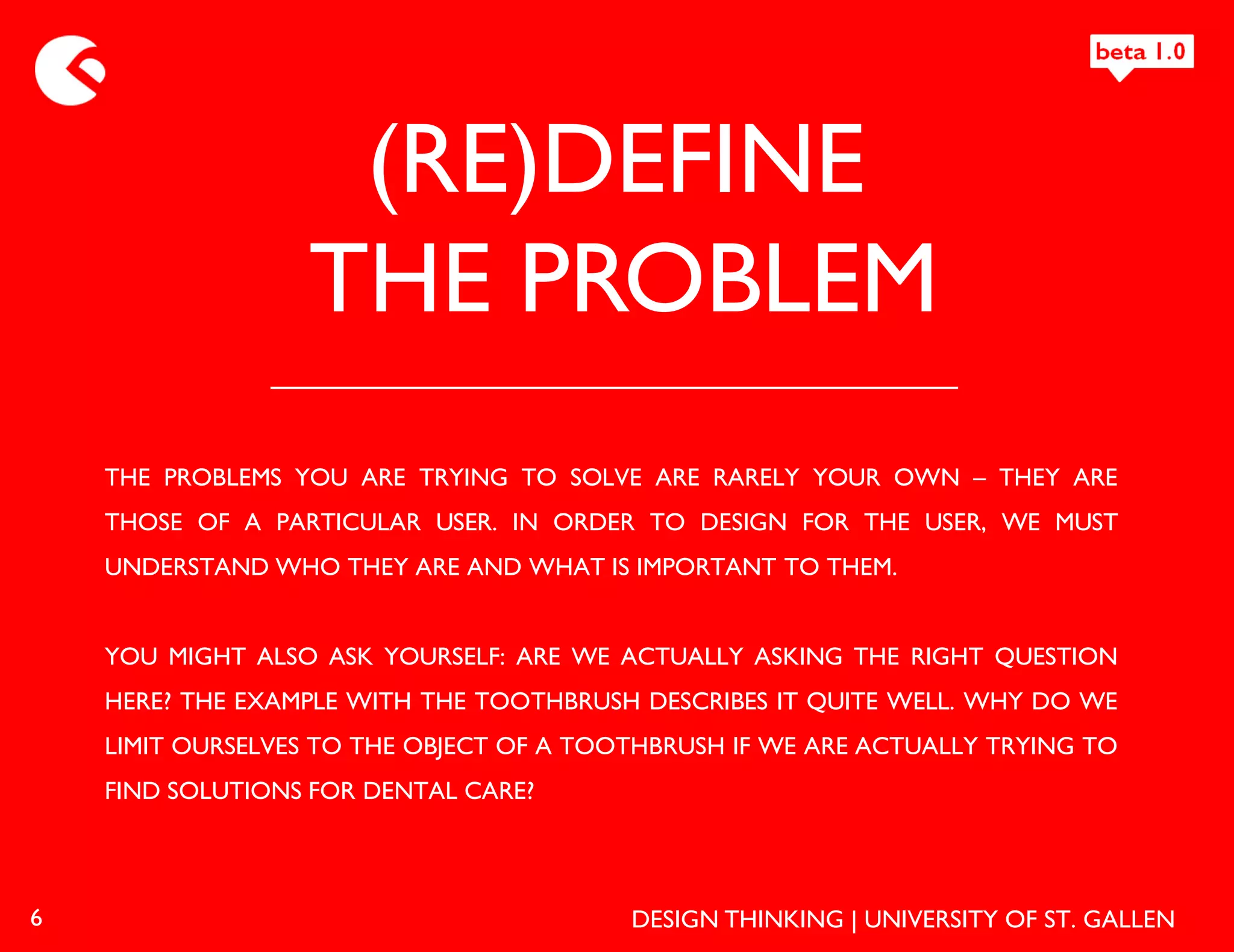 (RE)DEFINE
                  THE PROBLEM
    THE PROBLEMS YOU ARE TRYING TO SOLVE ARE RARELY YOUR OWN – THEY ARE
    THOSE OF A PARTICULAR USER. IN ORDER TO DESIGN FOR THE USER, WE MUST
    UNDERSTAND WHO THEY ARE AND WHAT IS IMPORTANT TO THEM.


    YOU MIGHT ALSO ASK YOURSELF: ARE WE ACTUALLY ASKING THE RIGHT QUESTION
    HERE? THE EXAMPLE WITH THE TOOTHBRUSH DESCRIBES IT QUITE WELL. WHY DO WE
    LIMIT OURSELVES TO THE OBJECT OF A TOOTHBRUSH IF WE ARE ACTUALLY TRYING TO
    FIND SOLUTIONS FOR DENTAL CARE?




6                                         DESIGN THINKING | UNIVERSITY OF ST. GALLEN
 