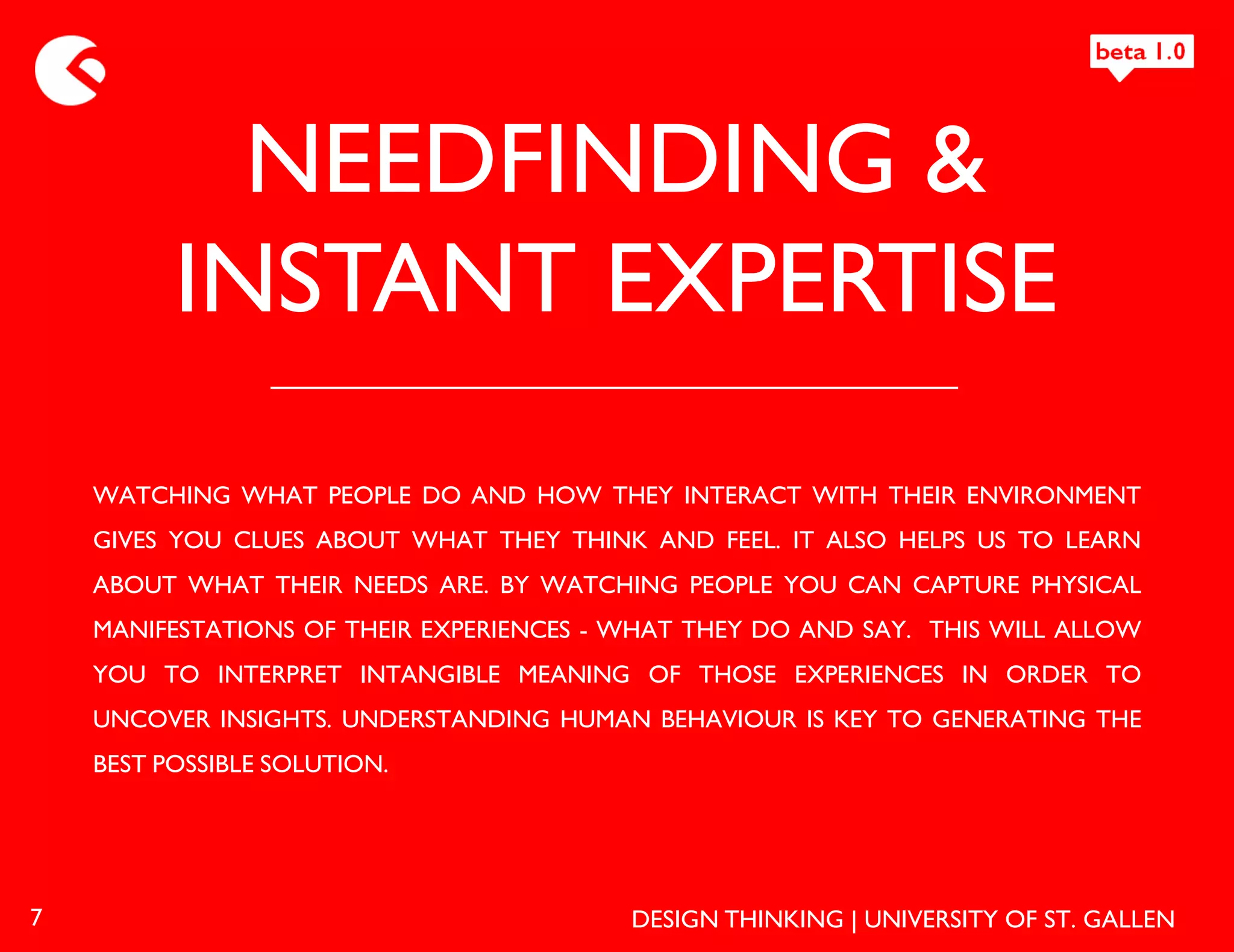 NEEDFINDING &
          INSTANT EXPERTISE
    WATCHING WHAT PEOPLE DO AND HOW THEY INTERACT WITH THEIR ENVIRONMENT
    GIVES YOU CLUES ABOUT WHAT THEY THINK AND FEEL. IT ALSO HELPS US TO LEARN
    ABOUT WHAT THEIR NEEDS ARE. BY WATCHING PEOPLE YOU CAN CAPTURE PHYSICAL
    MANIFESTATIONS OF THEIR EXPERIENCES - WHAT THEY DO AND SAY. THIS WILL ALLOW
    YOU TO INTERPRET INTANGIBLE MEANING OF THOSE EXPERIENCES IN ORDER TO
    UNCOVER INSIGHTS. UNDERSTANDING HUMAN BEHAVIOUR IS KEY TO GENERATING THE
    BEST POSSIBLE SOLUTION.




7                                         DESIGN THINKING | UNIVERSITY OF ST. GALLEN
 