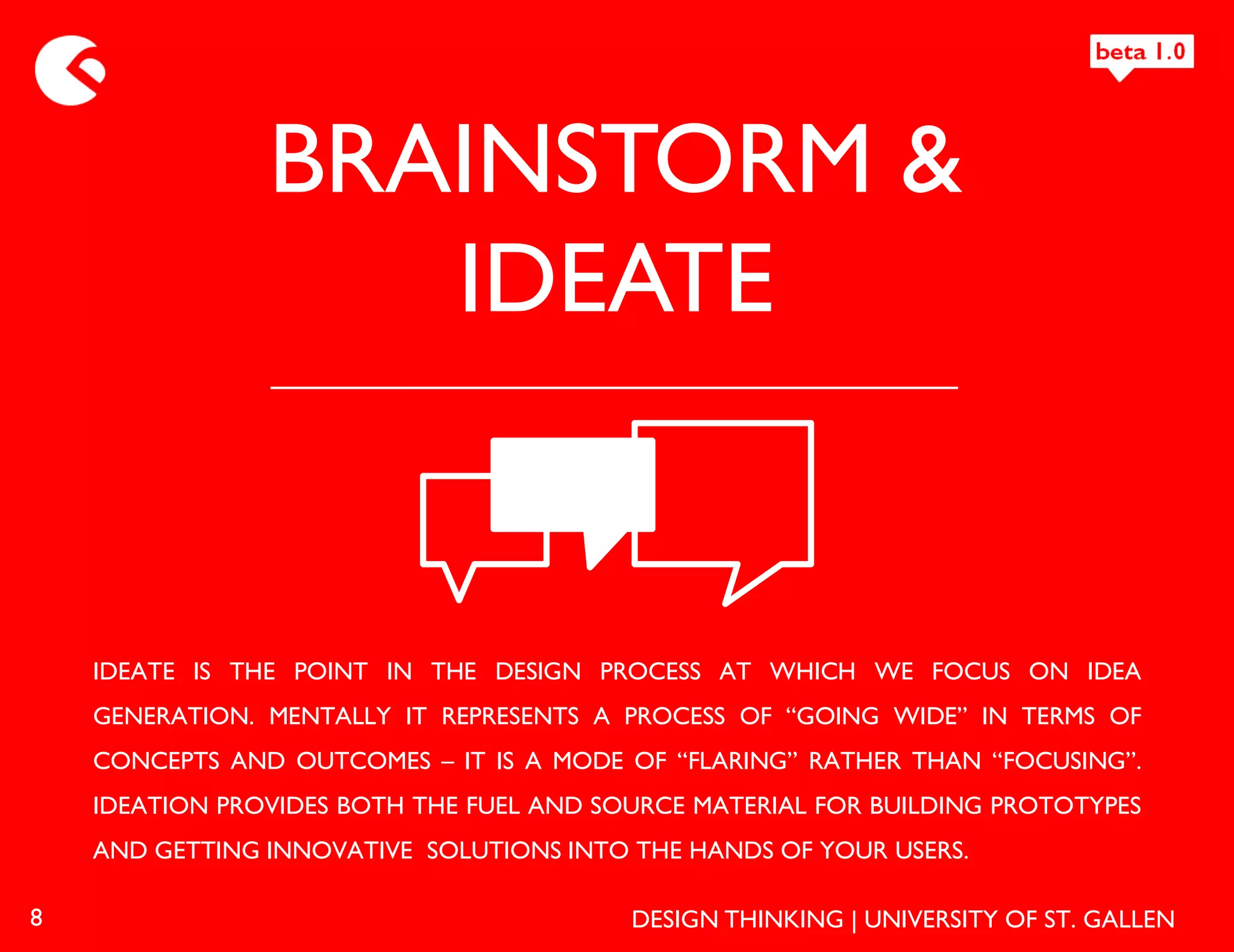 BRAINSTORM &
                   IDEATE


    IDEATE IS THE POINT IN THE DESIGN PROCESS AT WHICH WE FOCUS ON IDEA
    GENERATION. MENTALLY IT REPRESENTS A PROCESS OF “GOING WIDE” IN TERMS OF
    CONCEPTS AND OUTCOMES – IT IS A MODE OF “FLARING” RATHER THAN “FOCUSING”.
    IDEATION PROVIDES BOTH THE FUEL AND SOURCE MATERIAL FOR BUILDING PROTOTYPES
    AND GETTING INNOVATIVE SOLUTIONS INTO THE HANDS OF YOUR USERS.

8                                         DESIGN THINKING | UNIVERSITY OF ST. GALLEN
 