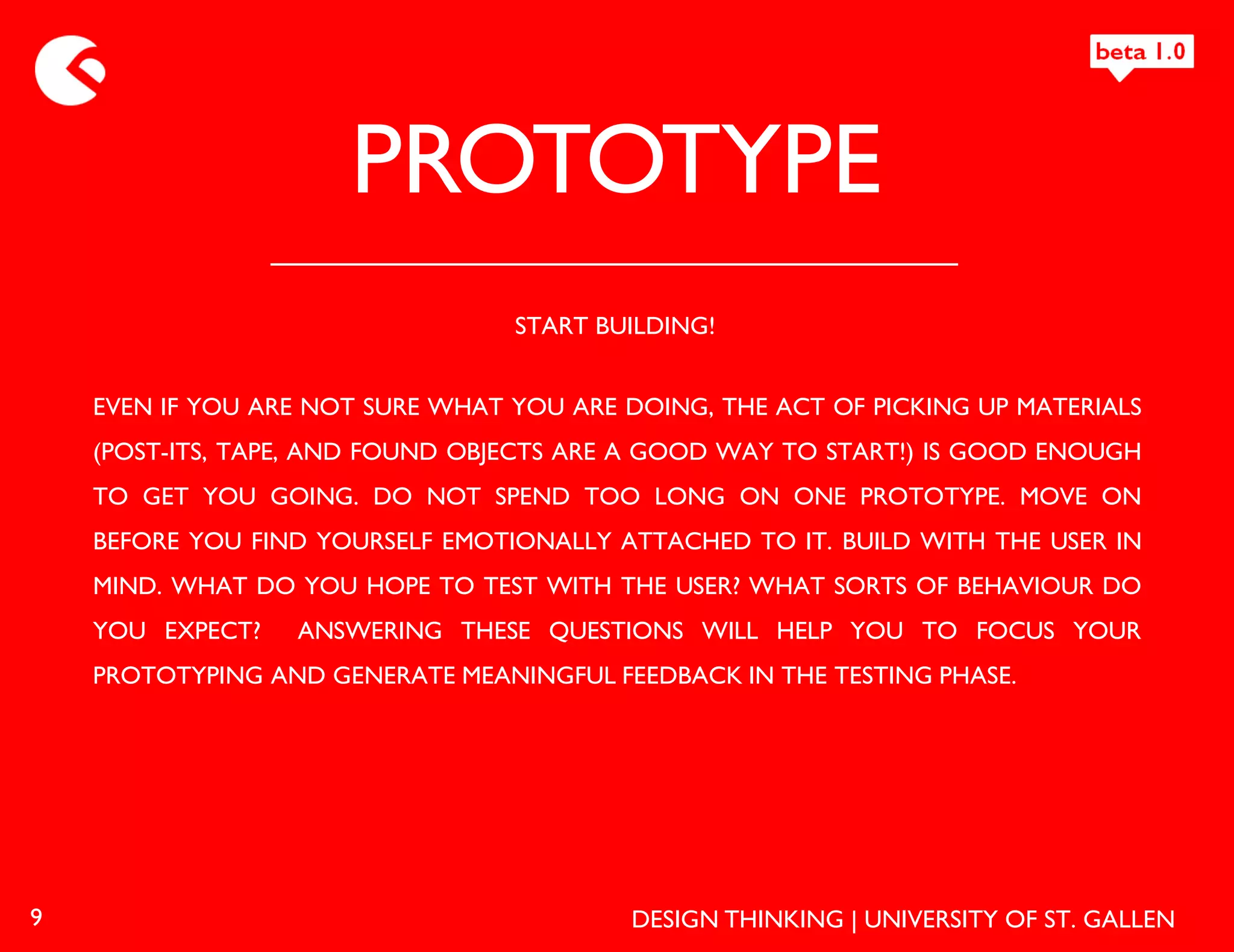 PROTOTYPE
                                  START BUILDING!


    EVEN IF YOU ARE NOT SURE WHAT YOU ARE DOING, THE ACT OF PICKING UP MATERIALS
    (POST-ITS, TAPE, AND FOUND OBJECTS ARE A GOOD WAY TO START!) IS GOOD ENOUGH
    TO GET YOU GOING. DO NOT SPEND TOO LONG ON ONE PROTOTYPE. MOVE ON
    BEFORE YOU FIND YOURSELF EMOTIONALLY ATTACHED TO IT. BUILD WITH THE USER IN
    MIND. WHAT DO YOU HOPE TO TEST WITH THE USER? WHAT SORTS OF BEHAVIOUR DO
    YOU EXPECT?   ANSWERING THESE QUESTIONS WILL HELP YOU TO FOCUS YOUR
    PROTOTYPING AND GENERATE MEANINGFUL FEEDBACK IN THE TESTING PHASE.




9                                          DESIGN THINKING | UNIVERSITY OF ST. GALLEN
 