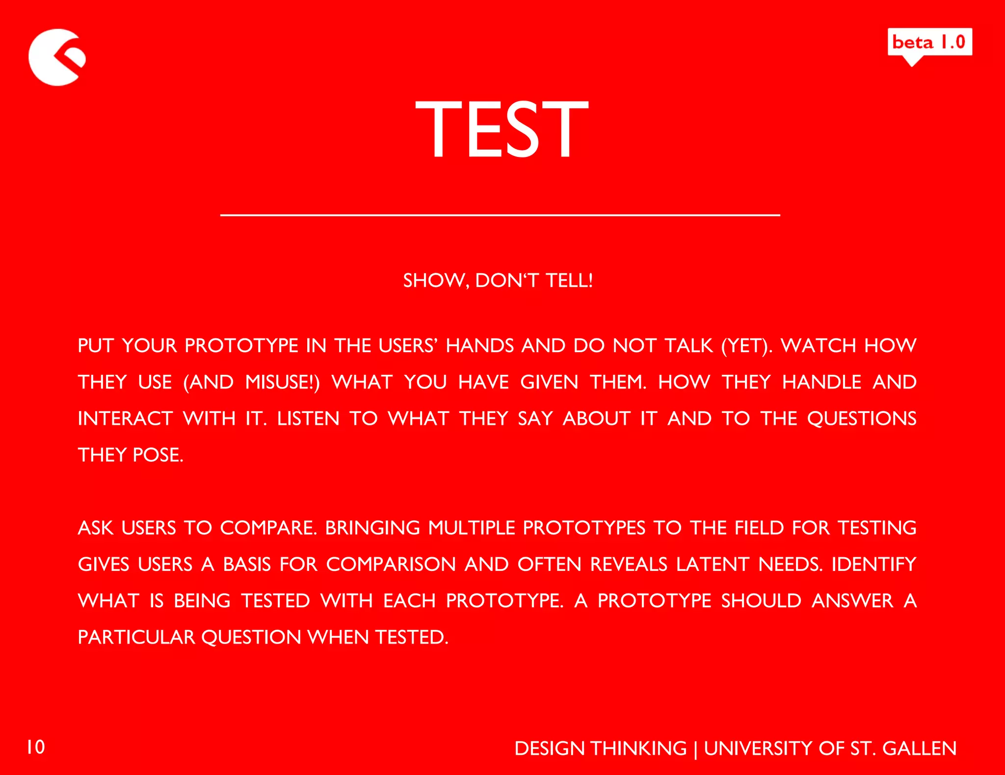 TEST
                                  SHOW, DON‘T TELL!


     PUT YOUR PROTOTYPE IN THE USERS’ HANDS AND DO NOT TALK (YET). WATCH HOW
     THEY USE (AND MISUSE!) WHAT YOU HAVE GIVEN THEM. HOW THEY HANDLE AND
     INTERACT WITH IT. LISTEN TO WHAT THEY SAY ABOUT IT AND TO THE QUESTIONS
     THEY POSE.


     ASK USERS TO COMPARE. BRINGING MULTIPLE PROTOTYPES TO THE FIELD FOR TESTING
     GIVES USERS A BASIS FOR COMPARISON AND OFTEN REVEALS LATENT NEEDS. IDENTIFY
     WHAT IS BEING TESTED WITH EACH PROTOTYPE. A PROTOTYPE SHOULD ANSWER A
     PARTICULAR QUESTION WHEN TESTED.




10                                          DESIGN THINKING | UNIVERSITY OF ST. GALLEN
 