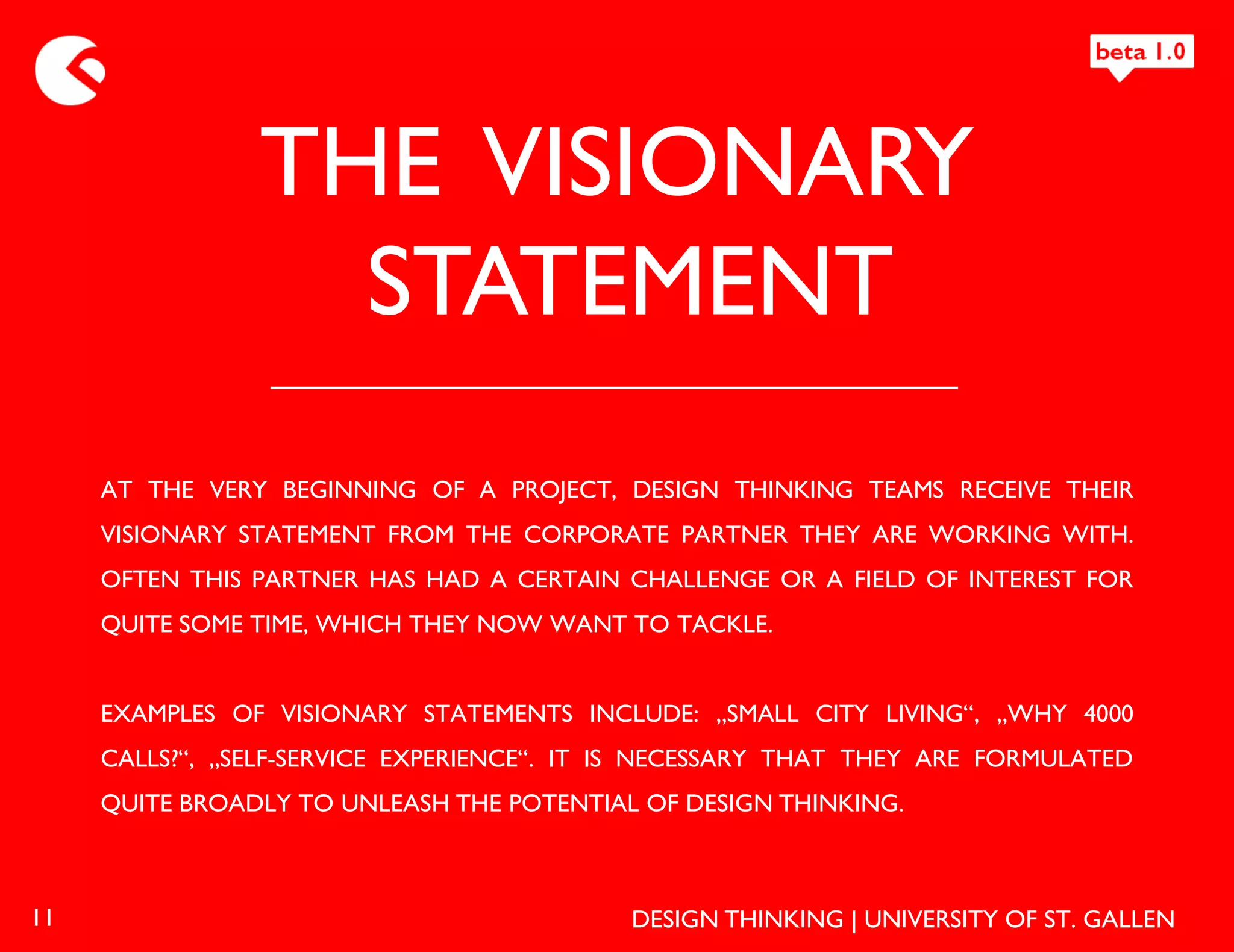 THE VISIONARY
                  STATEMENT
     AT THE VERY BEGINNING OF A PROJECT, DESIGN THINKING TEAMS RECEIVE THEIR
     VISIONARY STATEMENT FROM THE CORPORATE PARTNER THEY ARE WORKING WITH.
     OFTEN THIS PARTNER HAS HAD A CERTAIN CHALLENGE OR A FIELD OF INTEREST FOR
     QUITE SOME TIME, WHICH THEY NOW WANT TO TACKLE.


     EXAMPLES OF VISIONARY STATEMENTS INCLUDE: „SMALL CITY LIVING“, „WHY 4000
     CALLS?“, „SELF-SERVICE EXPERIENCE“. IT IS NECESSARY THAT THEY ARE FORMULATED
     QUITE BROADLY TO UNLEASH THE POTENTIAL OF DESIGN THINKING.



11                                          DESIGN THINKING | UNIVERSITY OF ST. GALLEN
 