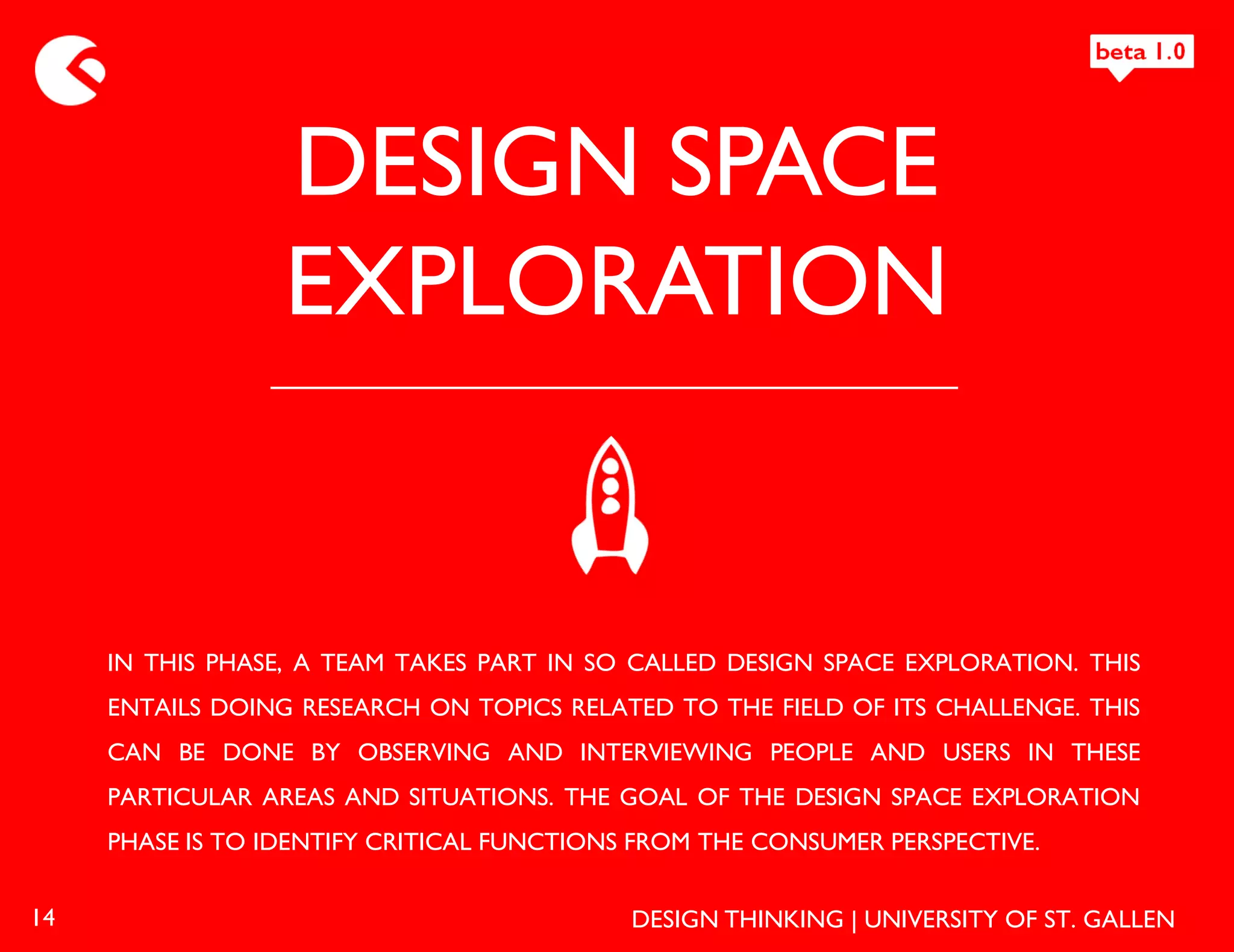 DESIGN SPACE
                  EXPLORATION


     IN THIS PHASE, A TEAM TAKES PART IN SO CALLED DESIGN SPACE EXPLORATION. THIS
     ENTAILS DOING RESEARCH ON TOPICS RELATED TO THE FIELD OF ITS CHALLENGE. THIS
     CAN BE DONE BY OBSERVING AND INTERVIEWING PEOPLE AND USERS IN THESE
     PARTICULAR AREAS AND SITUATIONS. THE GOAL OF THE DESIGN SPACE EXPLORATION
     PHASE IS TO IDENTIFY CRITICAL FUNCTIONS FROM THE CONSUMER PERSPECTIVE.


14                                          DESIGN THINKING | UNIVERSITY OF ST. GALLEN
 