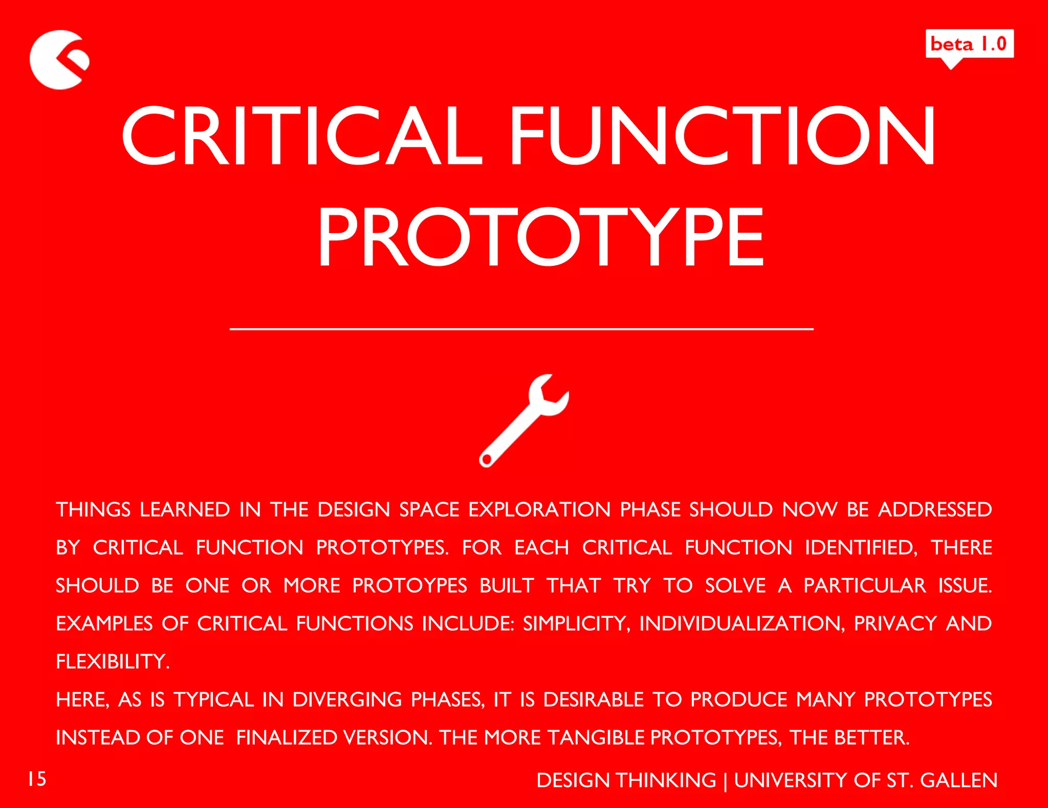 CRITICAL FUNCTION
                PROTOTYPE

     THINGS LEARNED IN THE DESIGN SPACE EXPLORATION PHASE SHOULD NOW BE ADDRESSED
     BY CRITICAL FUNCTION PROTOTYPES. FOR EACH CRITICAL FUNCTION IDENTIFIED, THERE
     SHOULD BE ONE OR MORE PROTOYPES BUILT THAT TRY TO SOLVE A PARTICULAR ISSUE.
     EXAMPLES OF CRITICAL FUNCTIONS INCLUDE: SIMPLICITY, INDIVIDUALIZATION, PRIVACY AND
     FLEXIBILITY.
     HERE, AS IS TYPICAL IN DIVERGING PHASES, IT IS DESIRABLE TO PRODUCE MANY PROTOTYPES
     INSTEAD OF ONE FINALIZED VERSION. THE MORE TANGIBLE PROTOTYPES, THE BETTER.
15                                             DESIGN THINKING | UNIVERSITY OF ST. GALLEN
 
